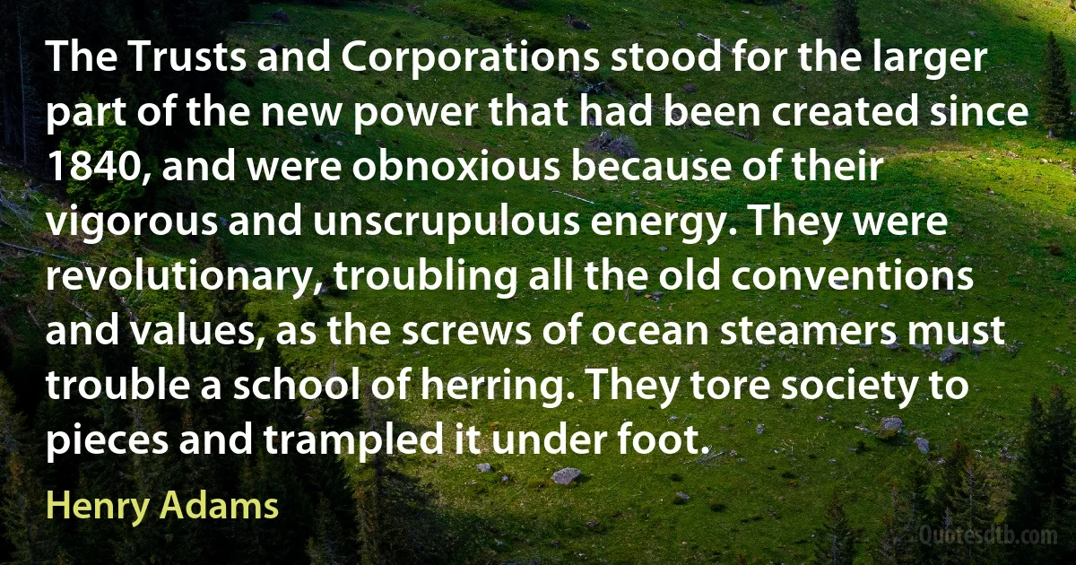 The Trusts and Corporations stood for the larger part of the new power that had been created since 1840, and were obnoxious because of their vigorous and unscrupulous energy. They were revolutionary, troubling all the old conventions and values, as the screws of ocean steamers must trouble a school of herring. They tore society to pieces and trampled it under foot. (Henry Adams)