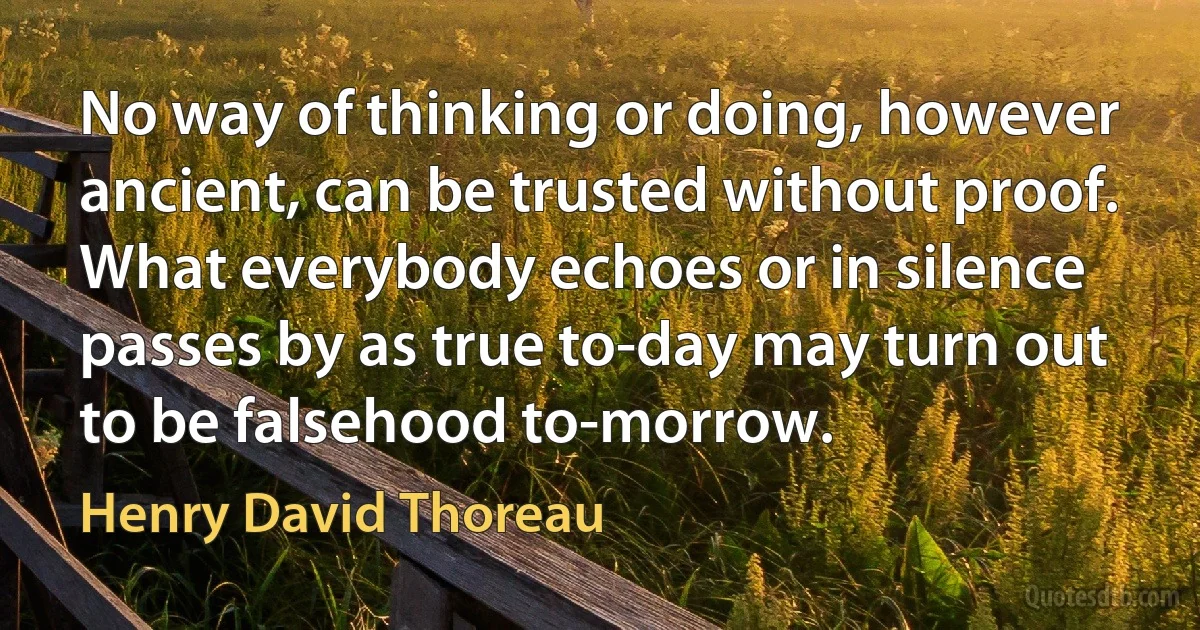 No way of thinking or doing, however ancient, can be trusted without proof. What everybody echoes or in silence passes by as true to-day may turn out to be falsehood to-morrow. (Henry David Thoreau)