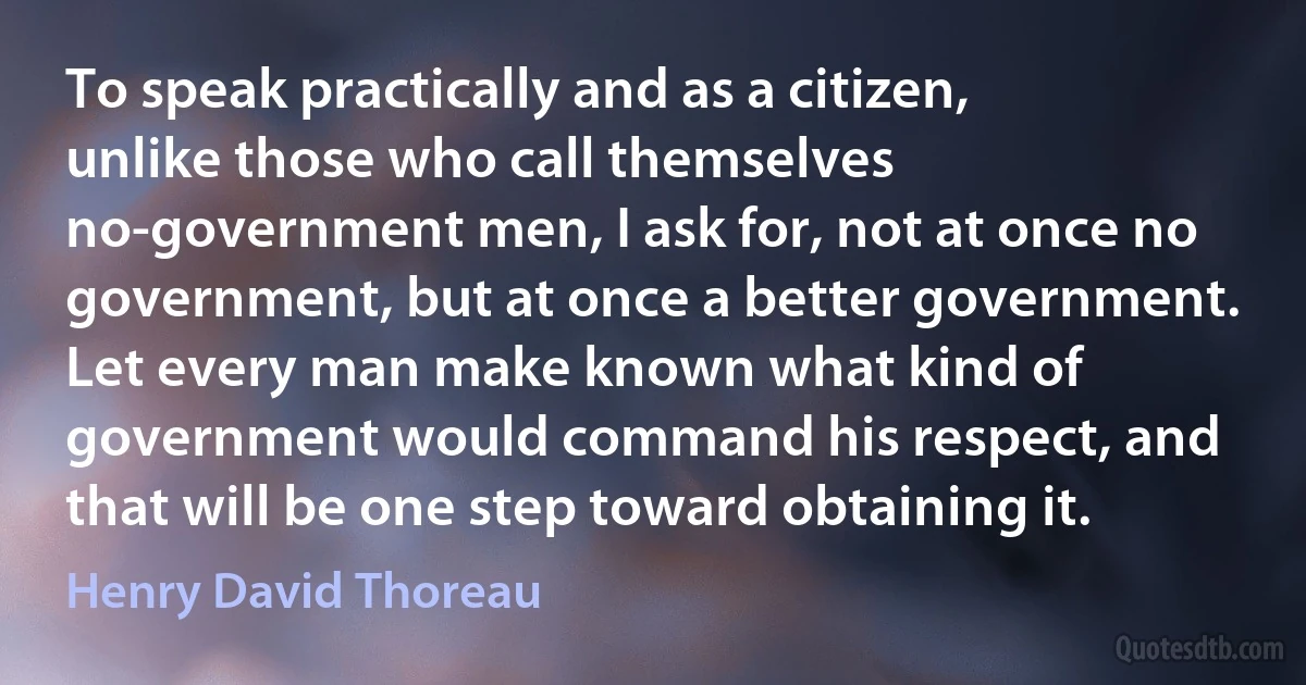 To speak practically and as a citizen, unlike those who call themselves no-government men, I ask for, not at once no government, but at once a better government. Let every man make known what kind of government would command his respect, and that will be one step toward obtaining it. (Henry David Thoreau)