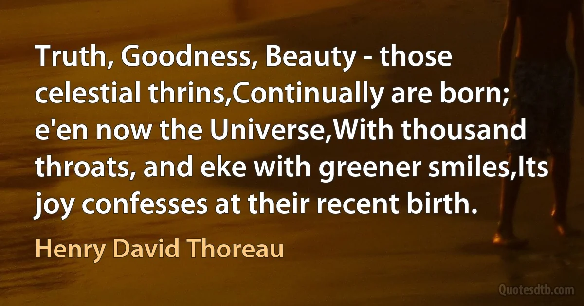 Truth, Goodness, Beauty - those celestial thrins,Continually are born; e'en now the Universe,With thousand throats, and eke with greener smiles,Its joy confesses at their recent birth. (Henry David Thoreau)