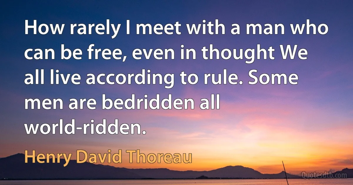 How rarely I meet with a man who can be free, even in thought We all live according to rule. Some men are bedridden all world-ridden. (Henry David Thoreau)