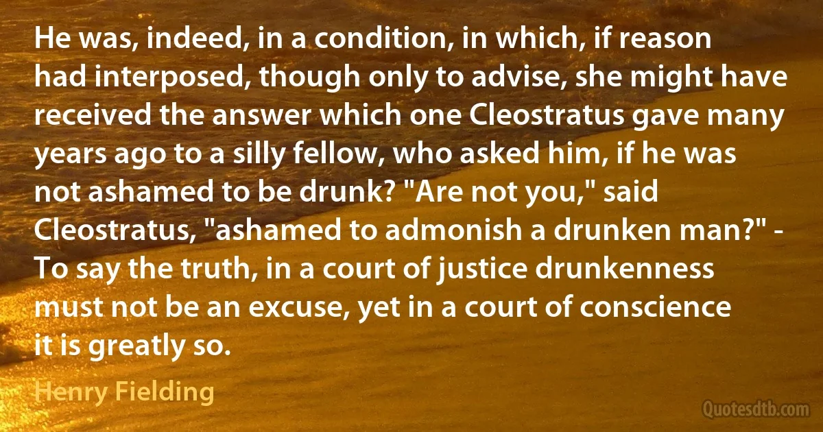 He was, indeed, in a condition, in which, if reason had interposed, though only to advise, she might have received the answer which one Cleostratus gave many years ago to a silly fellow, who asked him, if he was not ashamed to be drunk? "Are not you," said Cleostratus, "ashamed to admonish a drunken man?" - To say the truth, in a court of justice drunkenness must not be an excuse, yet in a court of conscience it is greatly so. (Henry Fielding)