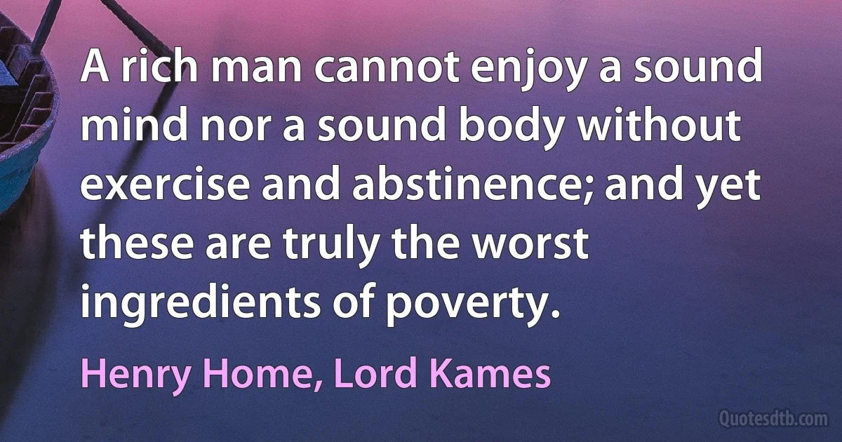 A rich man cannot enjoy a sound mind nor a sound body without exercise and abstinence; and yet these are truly the worst ingredients of poverty. (Henry Home, Lord Kames)