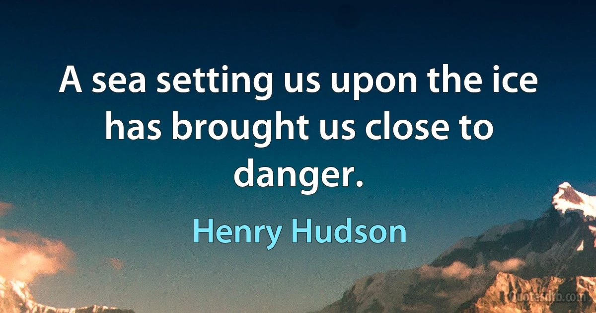 A sea setting us upon the ice has brought us close to danger. (Henry Hudson)