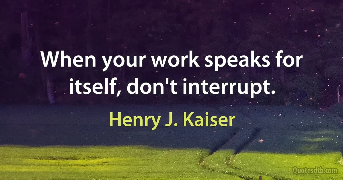 When your work speaks for itself, don't interrupt. (Henry J. Kaiser)