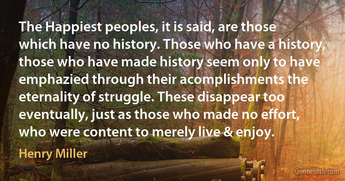 The Happiest peoples, it is said, are those which have no history. Those who have a history, those who have made history seem only to have emphazied through their acomplishments the eternality of struggle. These disappear too eventually, just as those who made no effort, who were content to merely live & enjoy. (Henry Miller)