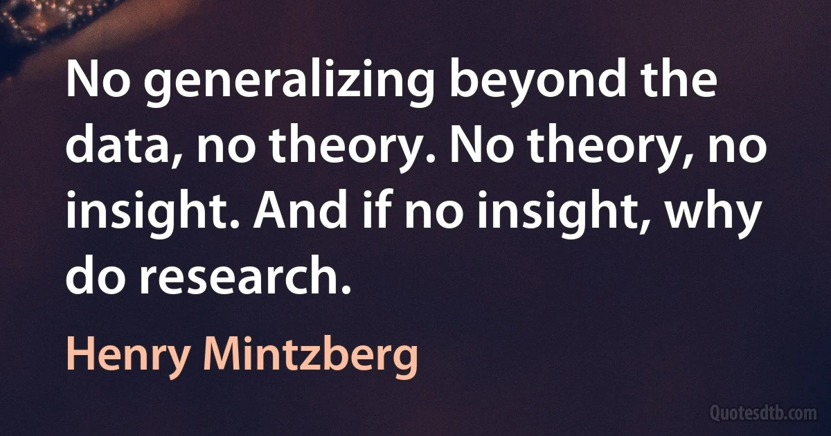 No generalizing beyond the data, no theory. No theory, no insight. And if no insight, why do research. (Henry Mintzberg)