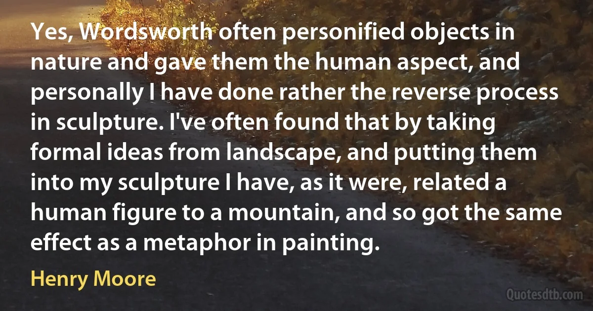 Yes, Wordsworth often personified objects in nature and gave them the human aspect, and personally I have done rather the reverse process in sculpture. I've often found that by taking formal ideas from landscape, and putting them into my sculpture I have, as it were, related a human figure to a mountain, and so got the same effect as a metaphor in painting. (Henry Moore)