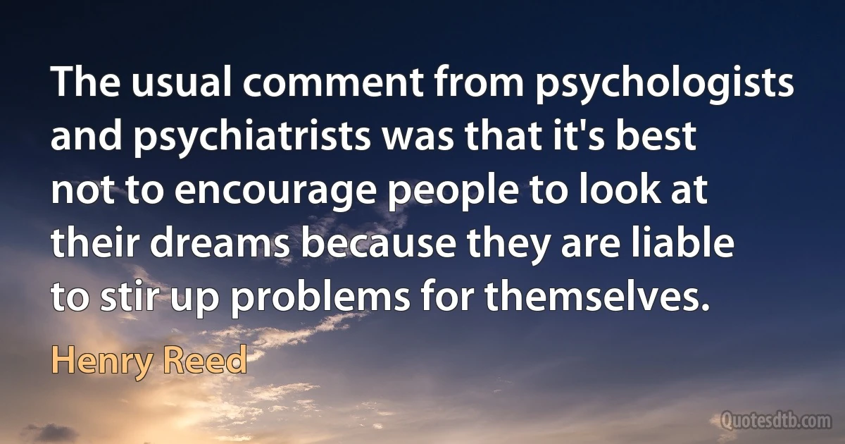 The usual comment from psychologists and psychiatrists was that it's best not to encourage people to look at their dreams because they are liable to stir up problems for themselves. (Henry Reed)