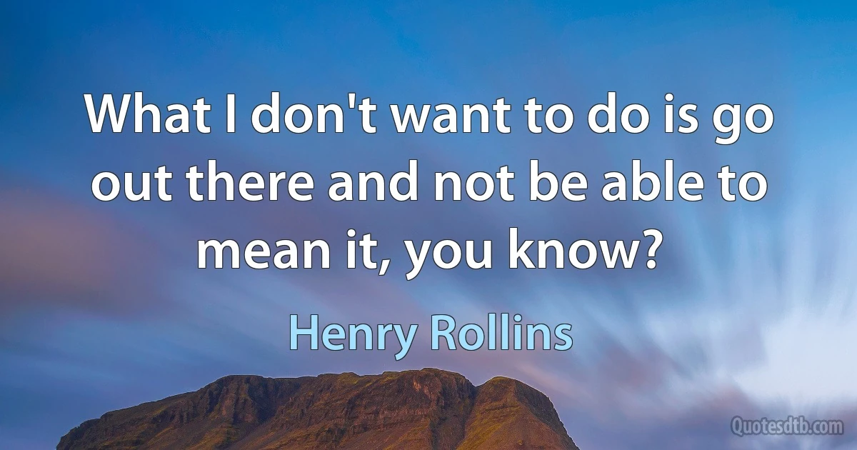 What I don't want to do is go out there and not be able to mean it, you know? (Henry Rollins)