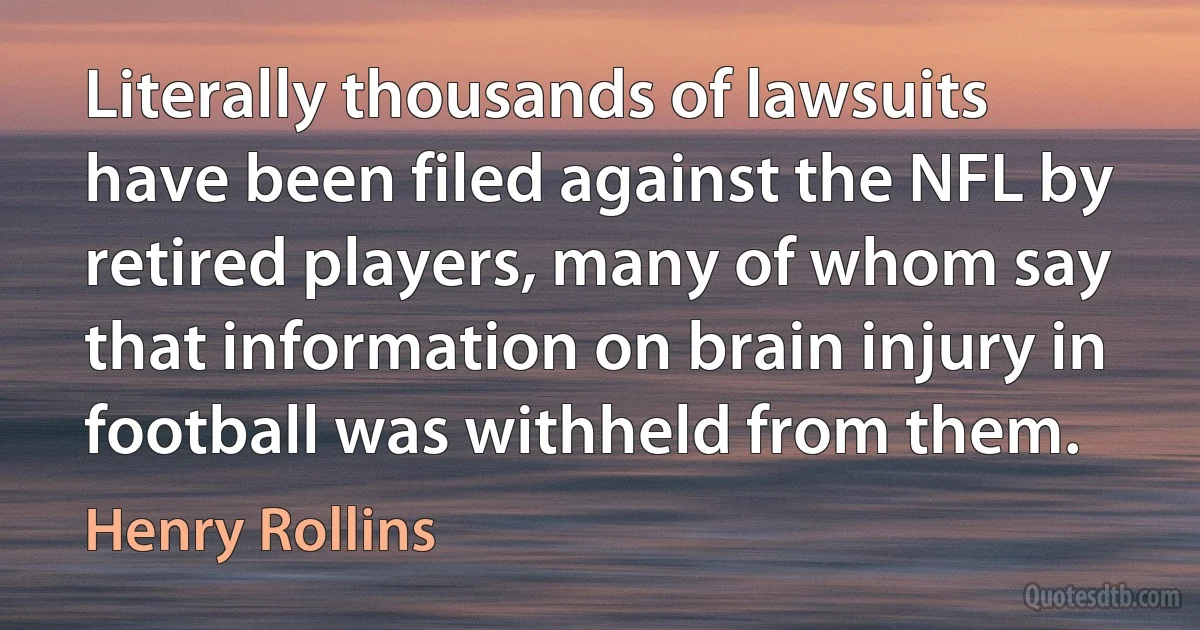 Literally thousands of lawsuits have been filed against the NFL by retired players, many of whom say that information on brain injury in football was withheld from them. (Henry Rollins)