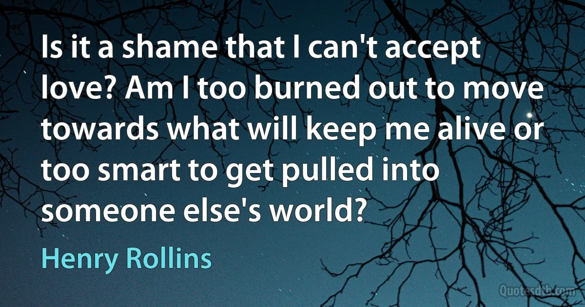 Is it a shame that I can't accept love? Am I too burned out to move towards what will keep me alive or too smart to get pulled into someone else's world? (Henry Rollins)