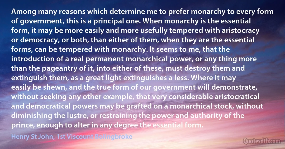 Among many reasons which determine me to prefer monarchy to every form of government, this is a principal one. When monarchy is the essential form, it may be more easily and more usefully tempered with aristocracy or democracy, or both, than either of them, when they are the essential forms, can be tempered with monarchy. It seems to me, that the introduction of a real permanent monarchical power, or any thing more than the pageantry of it, into either of these, must destroy them and extinguish them, as a great light extinguishes a less. Where it may easily be shewn, and the true form of our government will demonstrate, without seeking any other example, that very considerable aristocratical and democratical powers may be grafted on a monarchical stock, without diminishing the lustre, or restraining the power and authority of the prince, enough to alter in any degree the essential form. (Henry St John, 1st Viscount Bolingbroke)