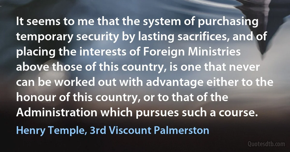 It seems to me that the system of purchasing temporary security by lasting sacrifices, and of placing the interests of Foreign Ministries above those of this country, is one that never can be worked out with advantage either to the honour of this country, or to that of the Administration which pursues such a course. (Henry Temple, 3rd Viscount Palmerston)