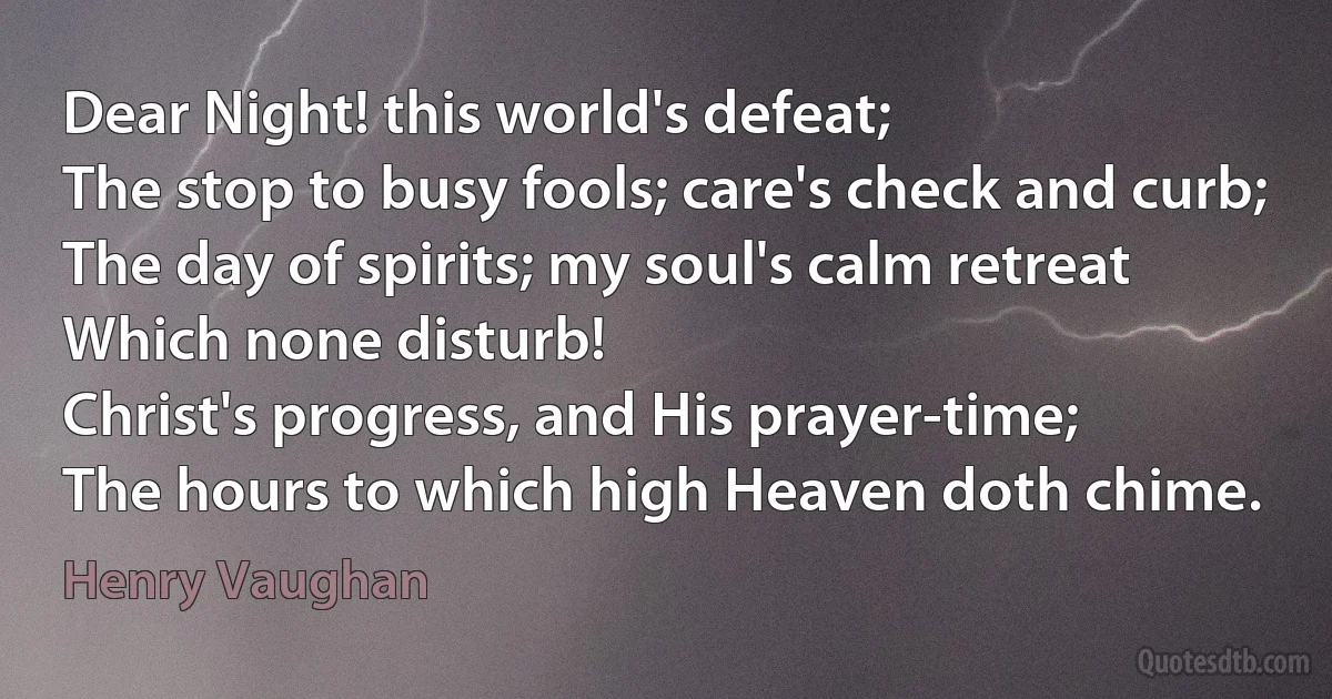 Dear Night! this world's defeat;
The stop to busy fools; care's check and curb;
The day of spirits; my soul's calm retreat
Which none disturb!
Christ's progress, and His prayer-time;
The hours to which high Heaven doth chime. (Henry Vaughan)