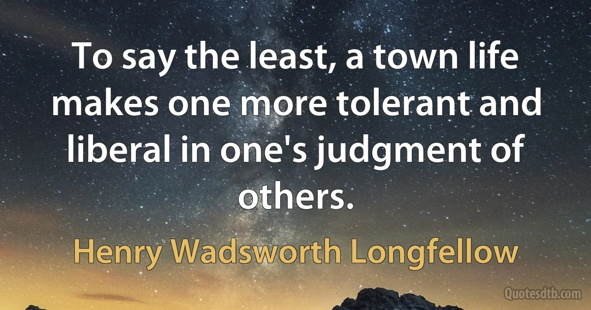 To say the least, a town life makes one more tolerant and liberal in one's judgment of others. (Henry Wadsworth Longfellow)