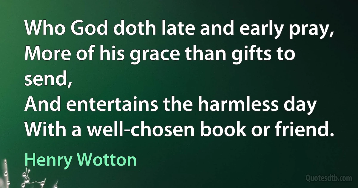 Who God doth late and early pray,
More of his grace than gifts to send,
And entertains the harmless day
With a well-chosen book or friend. (Henry Wotton)