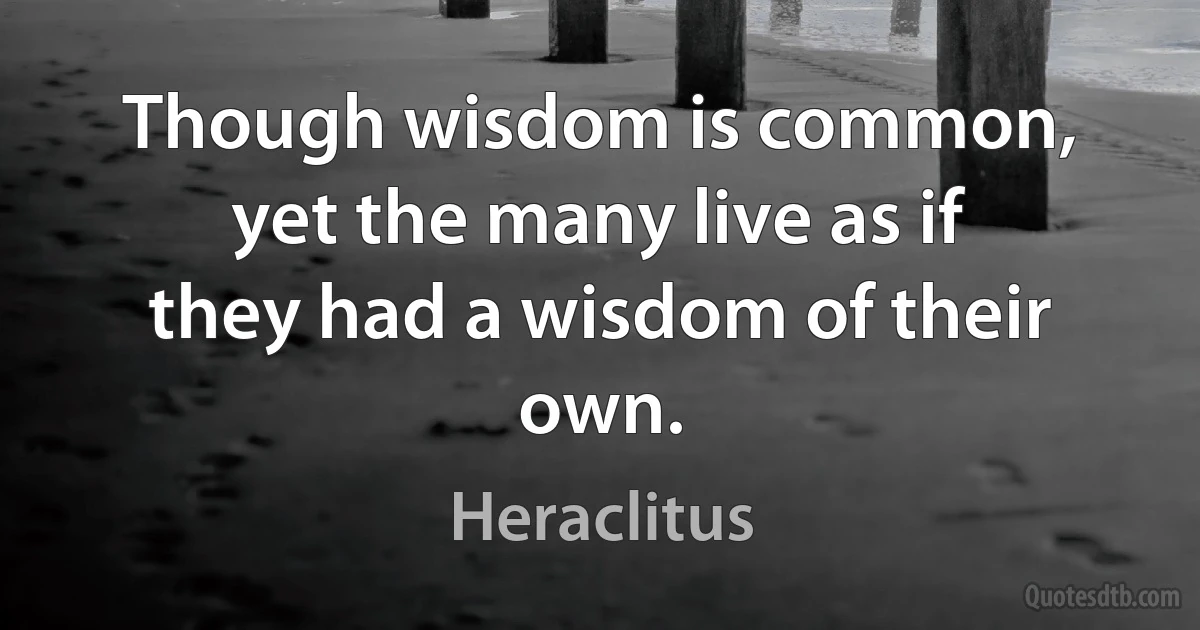 Though wisdom is common, yet the many live as if they had a wisdom of their own. (Heraclitus)