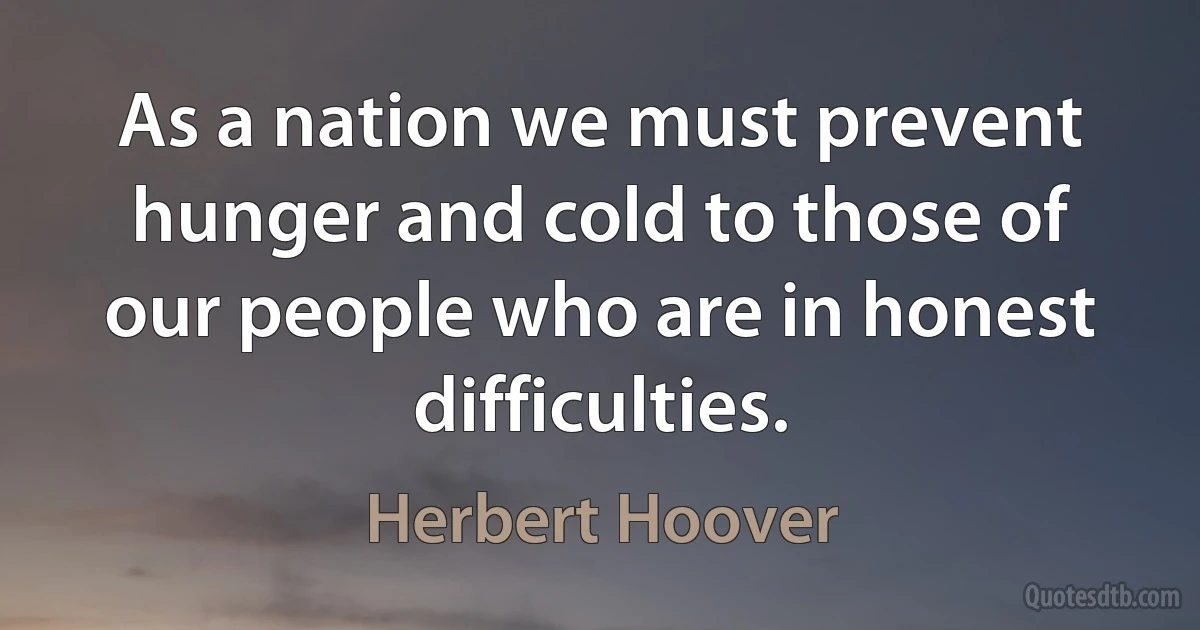 As a nation we must prevent hunger and cold to those of our people who are in honest difficulties. (Herbert Hoover)