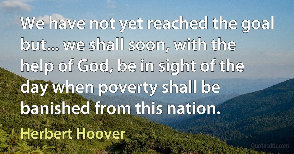 We have not yet reached the goal but... we shall soon, with the help of God, be in sight of the day when poverty shall be banished from this nation. (Herbert Hoover)