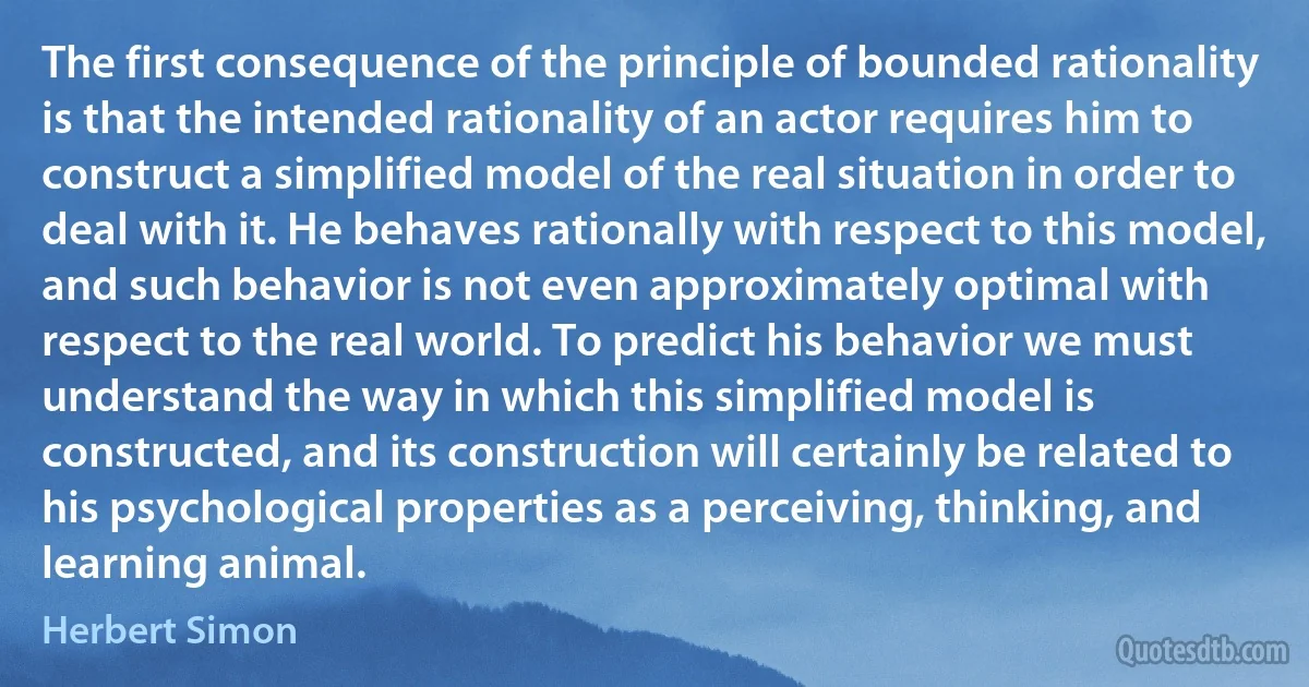 The first consequence of the principle of bounded rationality is that the intended rationality of an actor requires him to construct a simplified model of the real situation in order to deal with it. He behaves rationally with respect to this model, and such behavior is not even approximately optimal with respect to the real world. To predict his behavior we must understand the way in which this simplified model is constructed, and its construction will certainly be related to his psychological properties as a perceiving, thinking, and learning animal. (Herbert Simon)