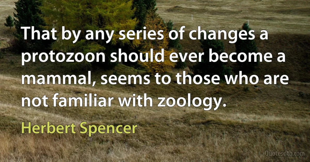 That by any series of changes a protozoon should ever become a mammal, seems to those who are not familiar with zoology. (Herbert Spencer)