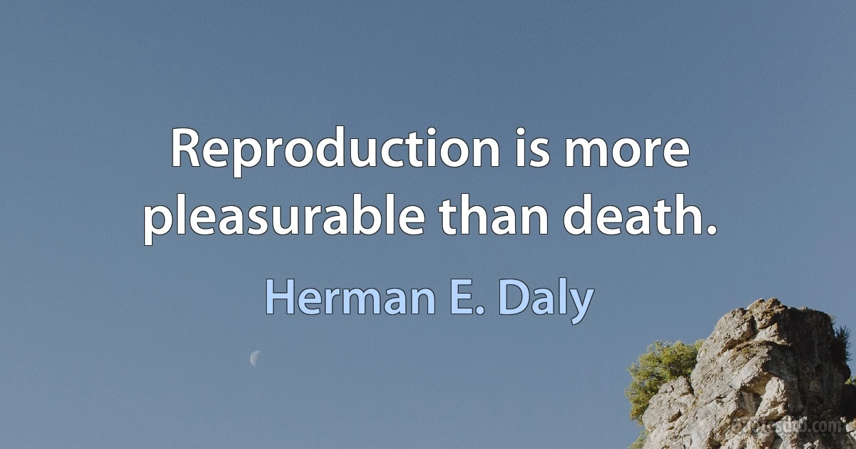 Reproduction is more pleasurable than death. (Herman E. Daly)