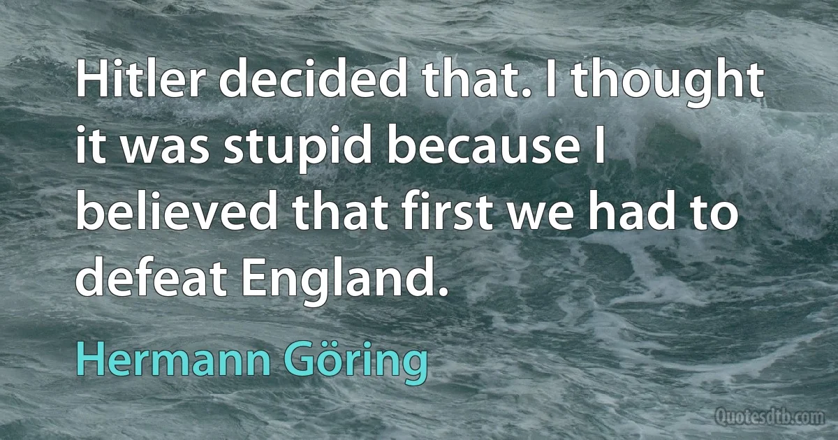 Hitler decided that. I thought it was stupid because I believed that first we had to defeat England. (Hermann Göring)