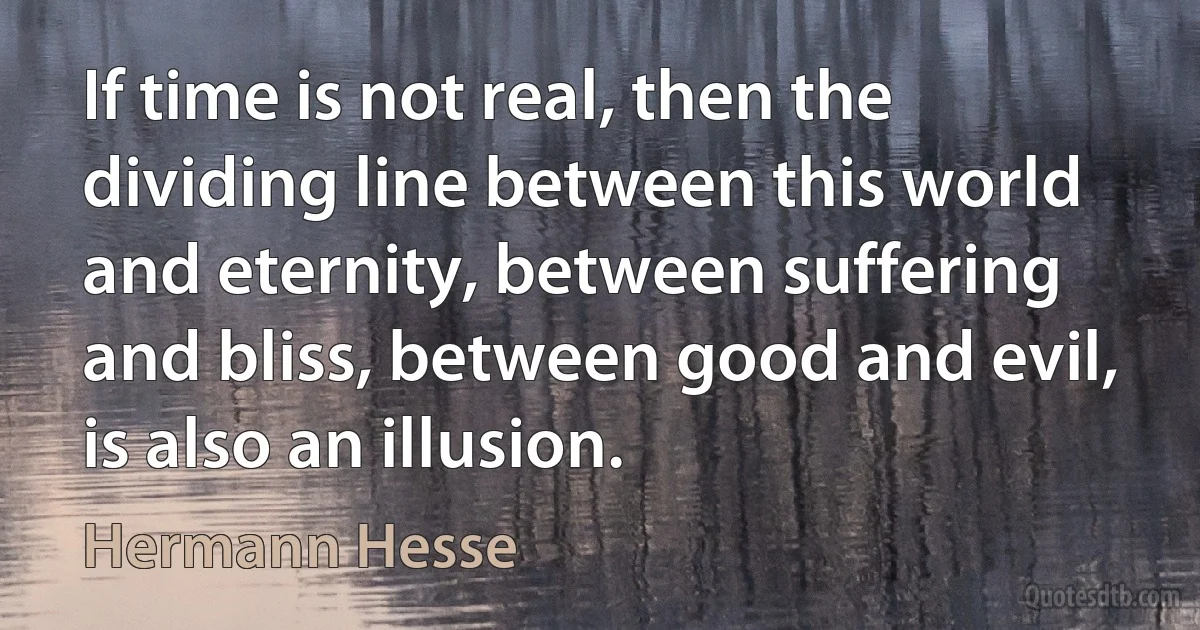 If time is not real, then the dividing line between this world and eternity, between suffering and bliss, between good and evil, is also an illusion. (Hermann Hesse)