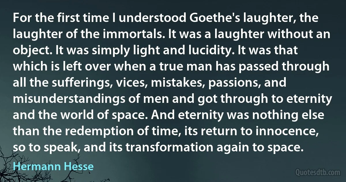 For the first time I understood Goethe's laughter, the laughter of the immortals. It was a laughter without an object. It was simply light and lucidity. It was that which is left over when a true man has passed through all the sufferings, vices, mistakes, passions, and misunderstandings of men and got through to eternity and the world of space. And eternity was nothing else than the redemption of time, its return to innocence, so to speak, and its transformation again to space. (Hermann Hesse)