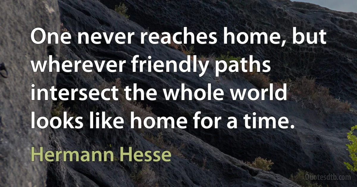 One never reaches home, but wherever friendly paths intersect the whole world looks like home for a time. (Hermann Hesse)