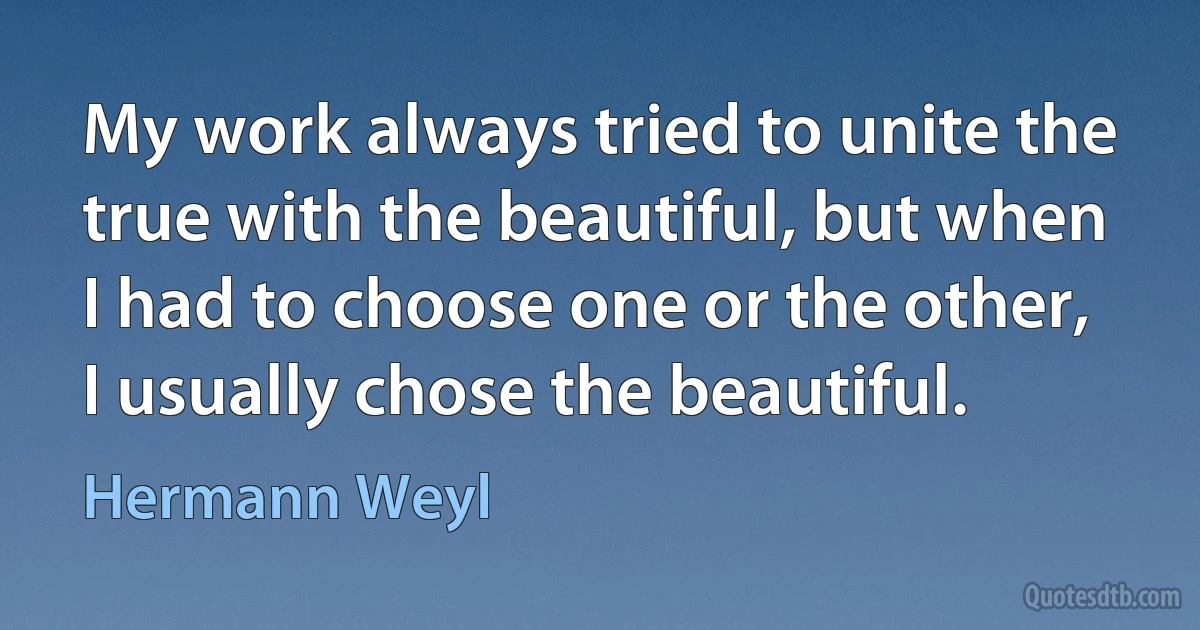 My work always tried to unite the true with the beautiful, but when I had to choose one or the other, I usually chose the beautiful. (Hermann Weyl)