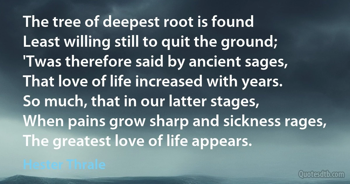 The tree of deepest root is found
Least willing still to quit the ground;
'Twas therefore said by ancient sages,
That love of life increased with years.
So much, that in our latter stages,
When pains grow sharp and sickness rages,
The greatest love of life appears. (Hester Thrale)