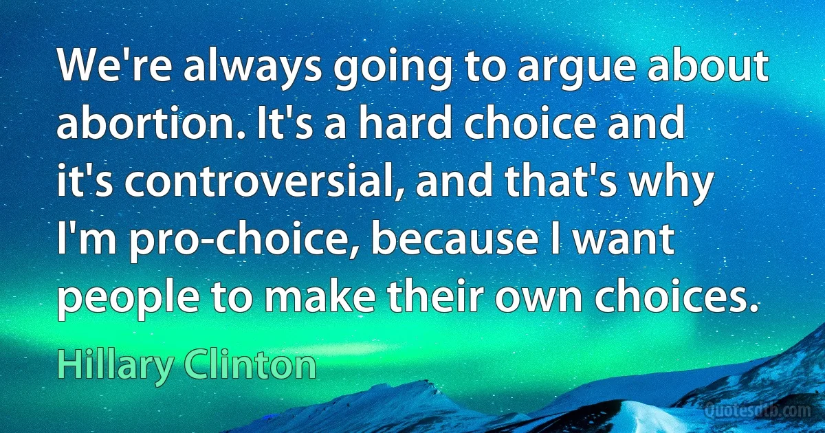 We're always going to argue about abortion. It's a hard choice and it's controversial, and that's why I'm pro-choice, because I want people to make their own choices. (Hillary Clinton)