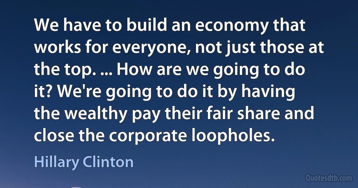 We have to build an economy that works for everyone, not just those at the top. ... How are we going to do it? We're going to do it by having the wealthy pay their fair share and close the corporate loopholes. (Hillary Clinton)