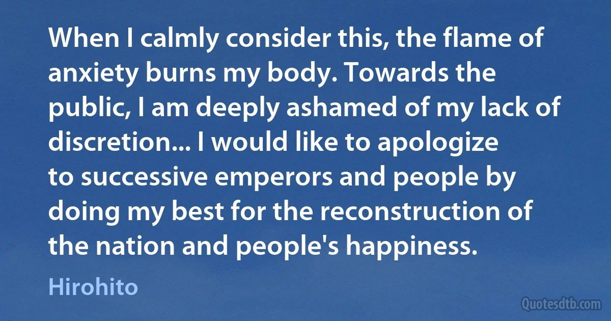 When I calmly consider this, the flame of anxiety burns my body. Towards the public, I am deeply ashamed of my lack of discretion... I would like to apologize to successive emperors and people by doing my best for the reconstruction of the nation and people's happiness. (Hirohito)