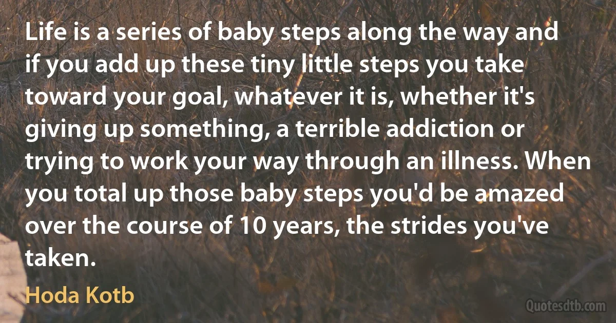 Life is a series of baby steps along the way and if you add up these tiny little steps you take toward your goal, whatever it is, whether it's giving up something, a terrible addiction or trying to work your way through an illness. When you total up those baby steps you'd be amazed over the course of 10 years, the strides you've taken. (Hoda Kotb)