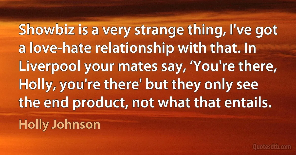 Showbiz is a very strange thing, I've got a love-hate relationship with that. In Liverpool your mates say, ‘You're there, Holly, you're there' but they only see the end product, not what that entails. (Holly Johnson)