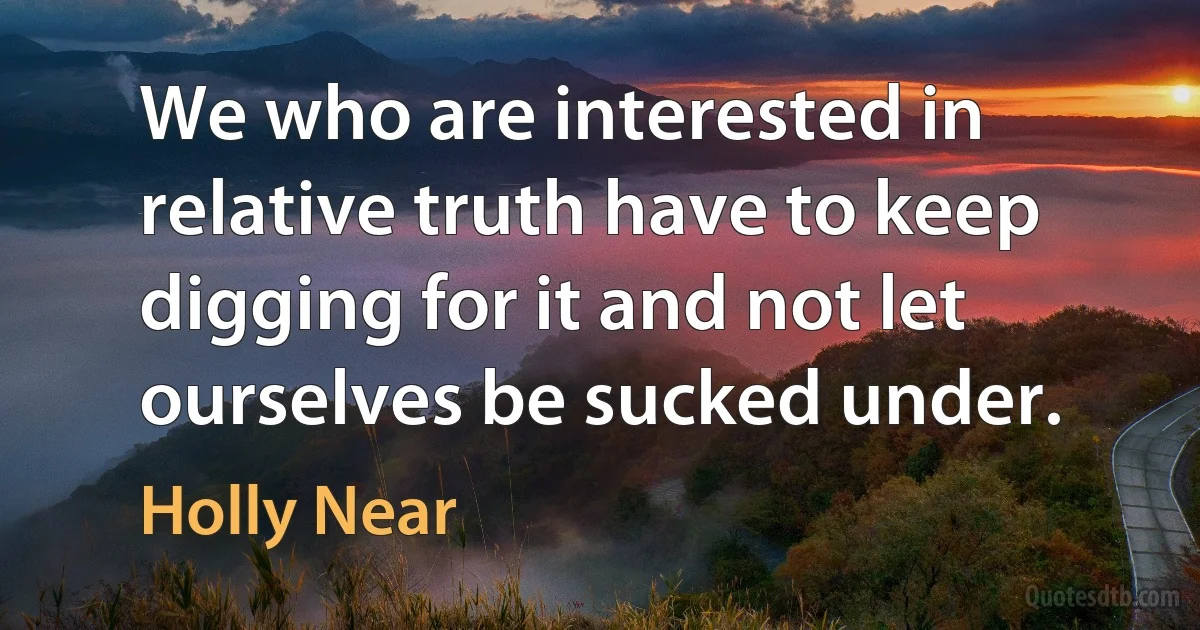 We who are interested in relative truth have to keep digging for it and not let ourselves be sucked under. (Holly Near)