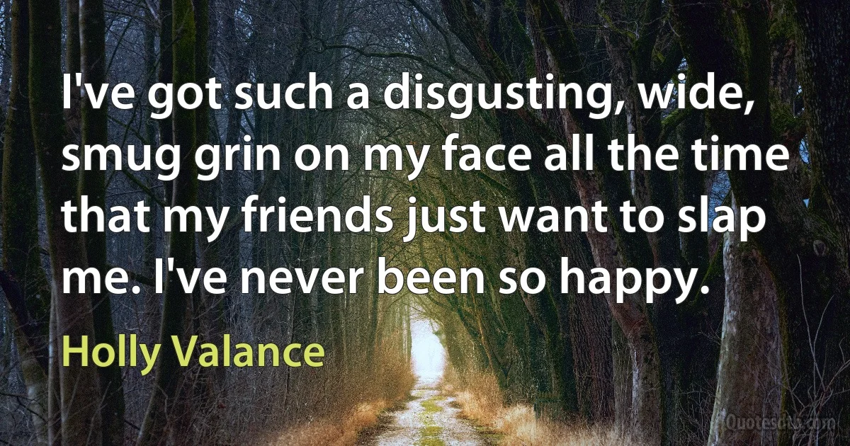 I've got such a disgusting, wide, smug grin on my face all the time that my friends just want to slap me. I've never been so happy. (Holly Valance)