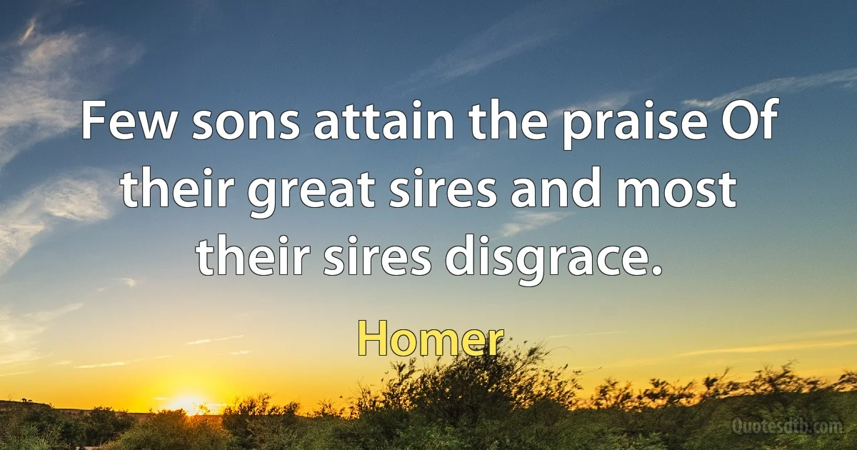 Few sons attain the praise Of their great sires and most their sires disgrace. (Homer)