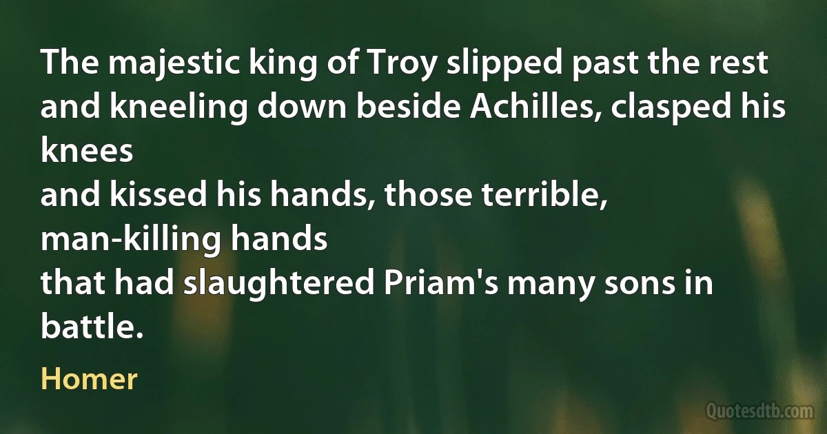 The majestic king of Troy slipped past the rest
and kneeling down beside Achilles, clasped his knees
and kissed his hands, those terrible, man-killing hands
that had slaughtered Priam's many sons in battle. (Homer)