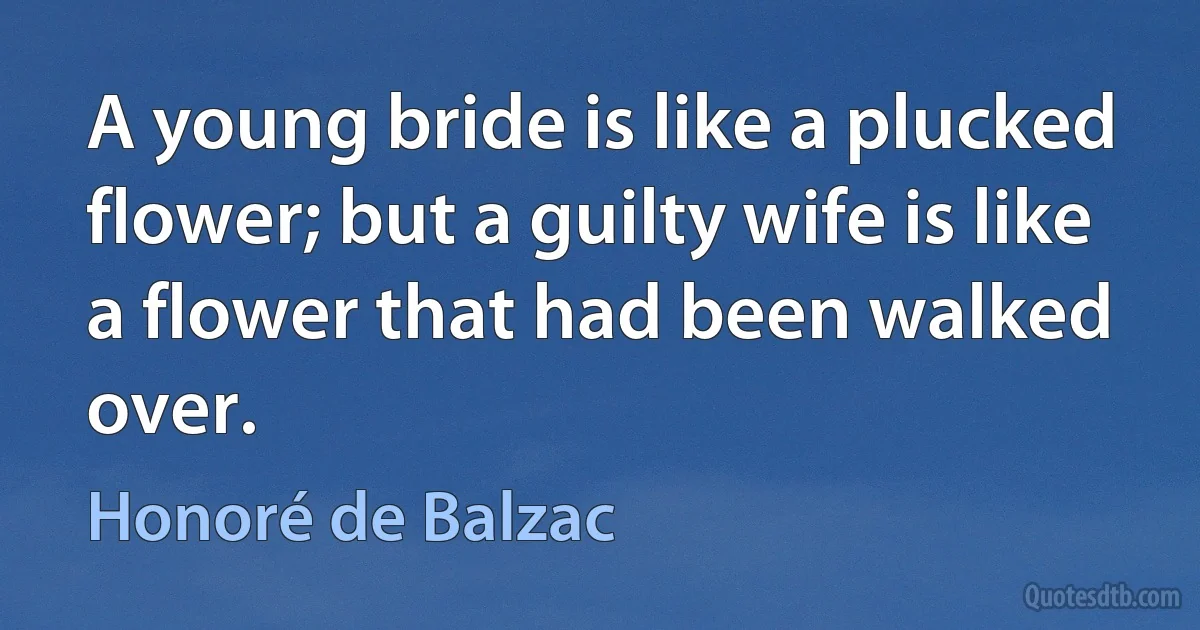 A young bride is like a plucked flower; but a guilty wife is like a flower that had been walked over. (Honoré de Balzac)