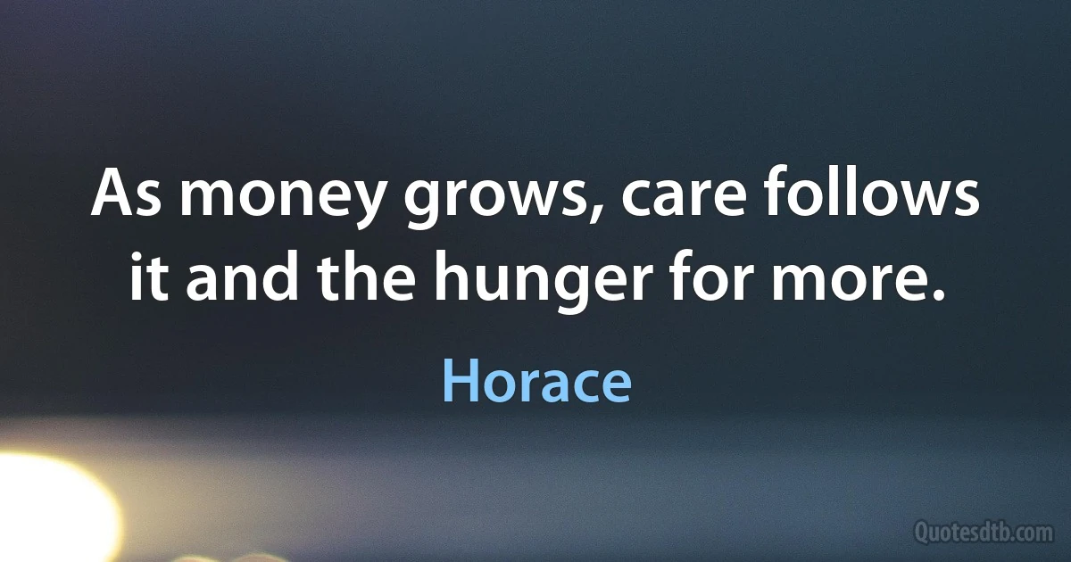 As money grows, care follows it and the hunger for more. (Horace)