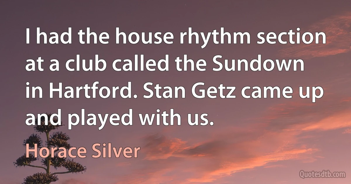 I had the house rhythm section at a club called the Sundown in Hartford. Stan Getz came up and played with us. (Horace Silver)