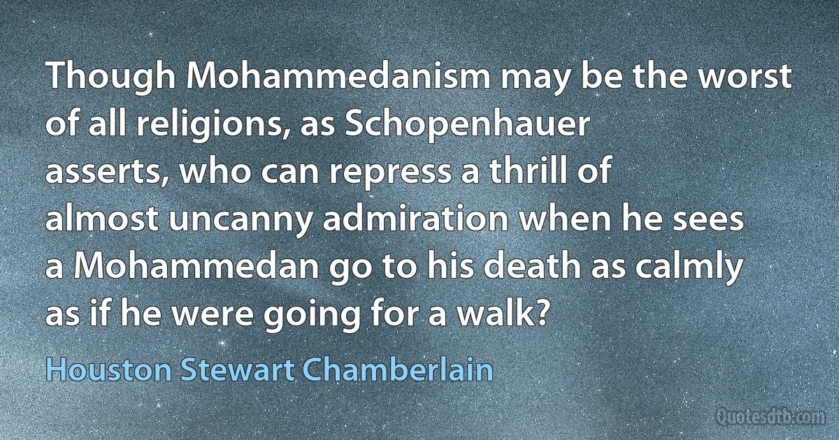 Though Mohammedanism may be the worst of all religions, as Schopenhauer asserts, who can repress a thrill of almost uncanny admiration when he sees a Mohammedan go to his death as calmly as if he were going for a walk? (Houston Stewart Chamberlain)