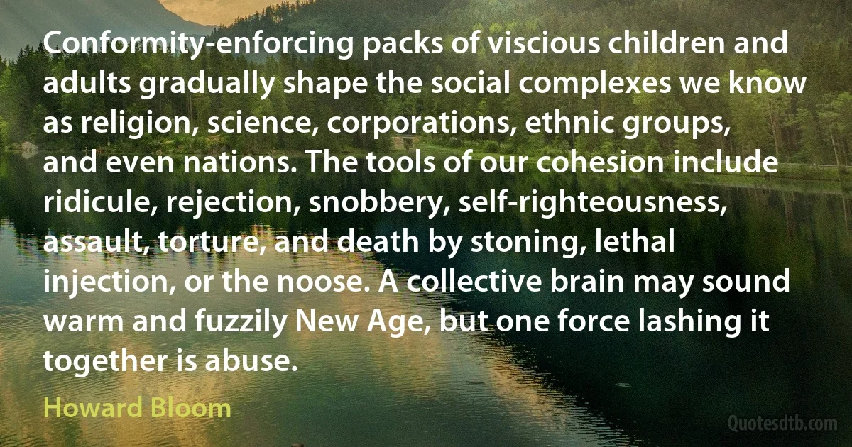 Conformity-enforcing packs of viscious children and adults gradually shape the social complexes we know as religion, science, corporations, ethnic groups, and even nations. The tools of our cohesion include ridicule, rejection, snobbery, self-righteousness, assault, torture, and death by stoning, lethal injection, or the noose. A collective brain may sound warm and fuzzily New Age, but one force lashing it together is abuse. (Howard Bloom)