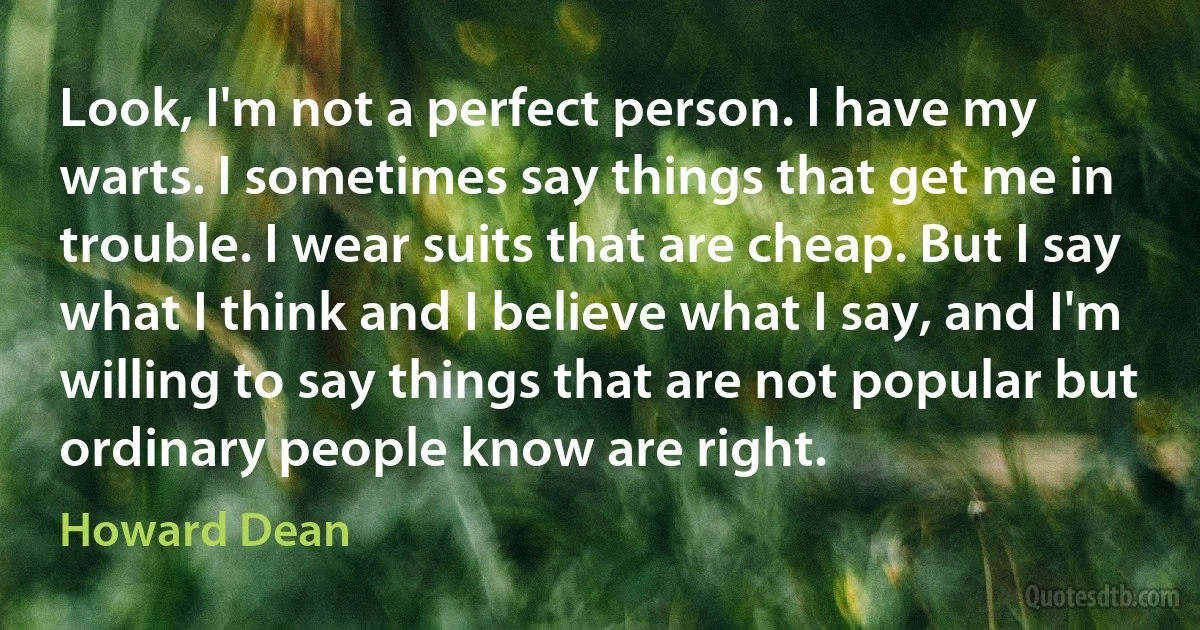 Look, I'm not a perfect person. I have my warts. I sometimes say things that get me in trouble. I wear suits that are cheap. But I say what I think and I believe what I say, and I'm willing to say things that are not popular but ordinary people know are right. (Howard Dean)