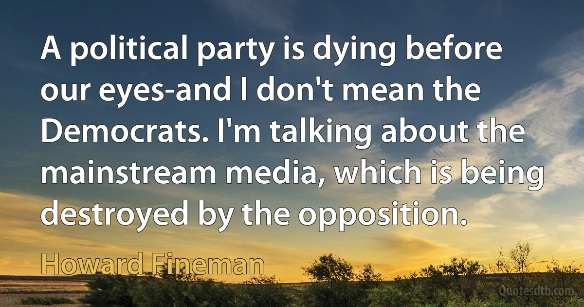 A political party is dying before our eyes-and I don't mean the Democrats. I'm talking about the mainstream media, which is being destroyed by the opposition. (Howard Fineman)