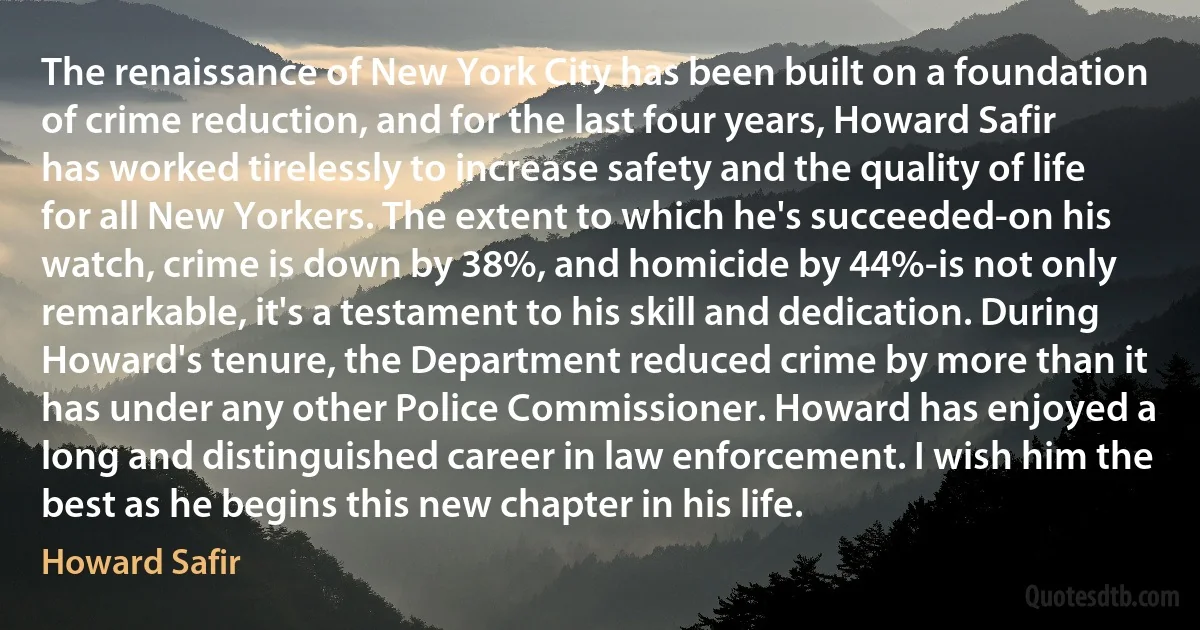 The renaissance of New York City has been built on a foundation of crime reduction, and for the last four years, Howard Safir has worked tirelessly to increase safety and the quality of life for all New Yorkers. The extent to which he's succeeded-on his watch, crime is down by 38%, and homicide by 44%-is not only remarkable, it's a testament to his skill and dedication. During Howard's tenure, the Department reduced crime by more than it has under any other Police Commissioner. Howard has enjoyed a long and distinguished career in law enforcement. I wish him the best as he begins this new chapter in his life. (Howard Safir)